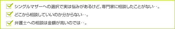 シングルマザーへの選択で実は悩みがあるけど、専門家に相談したことがない‥。
どこから相談していいのか分からない‥。
弁護士への相談は金額が高いのでは‥。