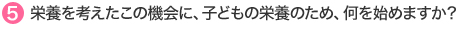 5.栄養を考えたこの機会に、子どもの栄養のため、何を始めますか？