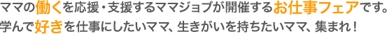 ママの「働く」を応援・支援するママジョブが開催する「お仕事フェア」です。学んで「好き」を仕事にしたいママ、生きがいを持ちたいママ、集まれ！