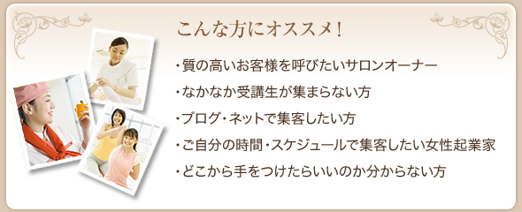 こんな方にオススメ！・質の高いお客様を呼びたいサロンオーナー ・なかなか受講生が集まらない方・ブログ・ネットで集客したい方・ご自分の時間・スケジュールで集客したい女性起業家・どこから手をつけたらいいのか分からない方