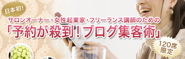 日本初！サロンオーナー・女性起業家・フリーランス講師のための「予約が殺到！ブログ集客術」120席 限定